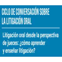 Ciclo de conversación sobre la litigación oral: Litigación oral desde la perspectiva de los jueces ¿cómo aprender y enseñar litigación?